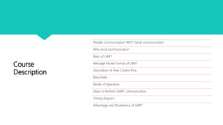 Course
Description
Parallel Communication W.R.T Serial communication
Why serial communication
Basic of UART
Message Packet Format of UART
Description of Flow Control Pins
Baud Rate
Mode of Operation
Steps to Perform UART communication
Timing diagram
Advantage and Disadvance of UART
 
