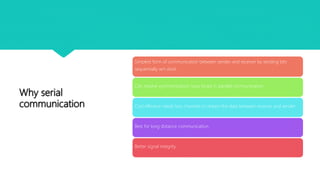 Why serial
communication
Simplest form of communication between sender and receiver by sending bits
sequentially wrt clock.
Can resolve synchronization issue faced in parallel communication
Cost effective needs less channels to stream the data between receiver and sender
Best for long distance communication.
Better signal integrity
 