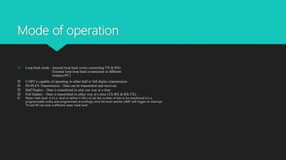 Mode of operation
 Loop back mode : internal loop back (cross connecting TX & RX)
External loop loop back (connection to different
instance/PC)
 UART is capable of operating in either half or full duplex transmission.
 DUPLEX Transmission – Data can be transmitted and received.
 Half Duplex – Data is transferred in only one way at a time.
 Full Duplex – Data is transmitted in either way at a time (TX-RX & RX-TX).
 Water mark level: d it’s a level to define in fifo’s to set the number of bits to be transferred it is a
programmable entity and programmed accordingly once the level reaches UART will trigger an interrupt
TX and RX can bear a different water mark level
 