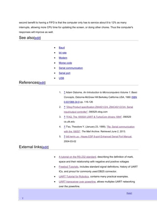 second benefit to having a FIFO is that the computer only has to service about 8 to 12% as many
interrupts, allowing more CPU time for updating the screen, or doing other chores. Thus the computer's
responses will improve as well.
See also[edit]
Baud
bit rate
Modem
Morse code
Serial communication
Serial port
USB
References[edit]
1. ^ Adam Osborne, An Introduction to Microcomputers Volume 1: Basic
Concepts, Osborne-McGraw Hill Berkeley California USA, 1980 ISBN
0-931988-34-9 pp. 116-126
2. ^ "Zilog Product specification Z8440/1/2/4, Z84C40/1/2/3/4. Serial
input/output controller". 090529 zilog.com
3. ^ "FAQ: The 16550A UART & TurboCom drivers 1994". 090529
cs.utk.edu
4. ^ T'so, Theodore Y. (January 23, 1999). "Re: Serial communication
with the 16650". The Mail Archive. Retrieved June 2, 2013.
5. ^ bill.herrin.us - Hayes ESP 8-port Enhanced Serial Port Manual,
2004-03-02
External links[edit]
A tutorial on the RS-232 standard, describing the definition of mark,
space and their relationship with negative and positive voltages
Freebsd Tutorials, includes standard signal definitions, history of UART
ICs, and pinout for commonly used DB25 connector.
UART Tutorial for Robotics, contains many practical examples.
UART transceiver over powerline, allows multiplex UART networking
over the powerline.
[hide]
V
 