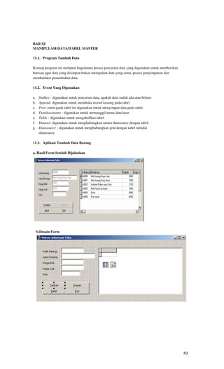BAB XI
MANIPULASI DATA/TABEL MASTER

11.1. Program Tambah Data

Konsep program ini meluputi bagaimana proses pencarian data yang digunakan untuk memberikan
batasan agar data yang disimpan bukan merupakan data yang sama, proses penyimpanan dan
membatlakn penambahan data.

11.2. Event Yang Digunakan

a.    findkey : digunakan untuk pencarian data, apakah data sudah ada atau belum.
b.    Append: digunakan untuk membuka record kosong pada tabel
c.    Post: enent pada tabel ini digunakan untuk menyimpan data pada tabel.
d.    Databasename : digunakan untuk memanggil nama data base.
e.    Table : digunakan untuk mengaktifkan tabel.
f.    Dataset: digunakan untuk menghubungkan antara datasource dengan tabel.
g.    Datasource : digunakan untuk menghubungkan grid dengan tabel melalui
      datasource.

11.3. Aplikasi Tambah Data Barang

a. Hasil Form Setelah Dijalankan




     b.Desain Form




                                                                                              59
 