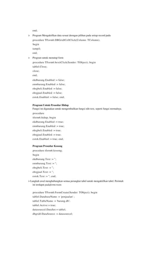 end;
>   Program Mengaktifkan data sesuai deengan pilihan pada setiap record pada
    procedure TForm6.DBGridlCellClick(Column: TColumn);
    begin
    tampil;
    end;
>   Program untuk menutup form
    procedure TForm6.bexitClick(Sender: TObject); begin
    tablel.Close;
    close;
    end;
    ekdbarang.Enabled := false;
    enmbarang.Enabled := false;
    ehrgbeli.Enabled := false;
    ehrgjual.Enabled := false;
    estok.Enabled := false; end;


    Program Untuk Prosedur Hidup
    Fungsi ini digunakan untuk mengembalikan fungsi edit text, seperti fungsi normalnya.
    procedure
    tform6.hidup; begin
    ekdbarang.Enabled := true;
    enmbarang.Enabled := true;
    ehrgbeli.Enabled := true;
    ehrgjual.Enabled := true;
    estok.Enabled := true; end;

    Program Prosedur Kosong
    procedure tform6.kosong;
    begin
    ekdbarang.Text := ";
    enmbarang.Text := ";
    ehrgbeli.Text := ";
    ehrgjual.Text := ";
    estok.Text := "; end;
> Langkah awal menghubungkan semua perangkat tabel untuk mengaktifkan tabel. Perintah
    ini terdapat padaformcreate.

    procedure TForm6.FormCreate(Sender: TObject); begin
    tablel.DatabaseName := 'penjualan' ;
    tablel.TableName := 'barang.db';
    tablel.Active:= true;
    datasourcel.DataSet:= tablel;
    dbgridl.DataSource := datasourcel;
 