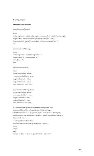 d. Listing program


> Program Untuk Prosedur


procedure tform7.tampil;

begin
ekdbarang.Text := tablelf kdbarang']; enmbarang.Text := tablelf nrnbarang'];
ehrgbeli.Text := floattostr(tablel['hrgbeli']); ehrgjual.Text :=
floattostr(tablel['hrgjual']); estok.Text := f loattostr(tablel['stok']);
end;


procedure tform7.kosong;

begin
ekdbarang.Text := "; enmbarang.Text := ";
ehrgbeli.Text := "; ehrgjual.Text := ";
estok.Text := ";
end;


procedure tform7.mati;

begin
ekdbarang.Enabled := false;
    enmbarang.Enabled := false;
ehrgbeli.Enabled := false;
ehrgjual.Enabled := false;
estok.Enabled := false; end;


procedure tform7.hidup; begin
ekdbarang.Enabled := true;
enmbarang.Enabled := true;
ehrgbeli.Enabled := true;
ehrgjual.Enabled := true;
estok.Enabled := true; end;


>     Program Untuk Mengaktifkan Database dan tabel pada form
procedure TForm7.FormCreate(Sender: TObject); begin
tablel.DatabaseName := 'penjualan' ; tablel.TableName := 'barang.db';
tablel.Active:= true; datasourcel.DataSet:= tablel; dbgridl.DataSource :=
datasourcel; end;
>     Program Selama Form Aktif
procedure TForm7.FormActivate(Sender: TObject);
begin
tampil;
mati;
bupdate.Enabled := false; bhapus.Enabled := false; end;




                                                                               66
 