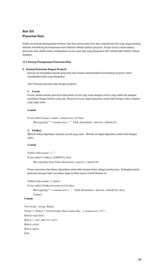Bab XI1
Pencarian Data

Salah satu konsep pemograman berbasis data base proses pencarian data menjadi satu hal yang sangat penting
didalam mendukung kesempurnaan hasil didalam sebuah aplikasi program. Fungsi secara umum adanya
pencarian data adalah untuk mendapatkan secara cepat data yang diinginkan dari sebuah tabel didalm sebuah
database.

12.1 Konsep Pemograman Pencarian Data

b Konsep Pencarian dengan Properti
   Konsep ini merupakan metode pencarian data dimana memanfaatkan kemampuan property untuk
   mendapatkan data yang diinginkan

    Ada 5 konsep pencarian data dengan property

    1. Locate
    Locate adalah metode pencarian data untuk record yang sama dengan criteria yang sudah ada ataupun
    mendekati dengan kriteria yang ada. Pencarian locate dapat digunakan untuk tabel dengan index maupun
    yang tanpa index

    Contoh

    If not tablel.locate ('nama', enama.text, []) then
          Messagedlg("" + enama.text + 1 " Tdak ditemukan', mterror, [mbok],0);


    2. Findkey
    Metode finkey digunakan mencari record yang sama . Metode ini dapat digunakan untuk tabel dengan
    index.

    Contoh

    Tablel.indexname := 1 ';
    If not tablel.f indkey (['00099']) then
          Messagedlg('data Tdak ditemukan', mterror, [mbok],0);

    Proses pencarian data diatas digunakan untuk table dengan index sebagai primary key. Sedangkan untuk
    pencarian dengan indes secondary dapat terlihat seperti contoh berikut ini.

    Tablel.indexname := 'nama';
    If not tablel.findkey([enama.text]) then
          Messagedlg("" + enama.text + ' " Tdak ditemukan', mterror, [mbok],0); Else
          Tampil;
 Contoh

 Var strsql : string; Begin
 Strsql := 'Select * from barang where nama like + enama.text +'%"';
 Queryl.sql.clear;
 Query 1. sq I .add (st r sq I);
 Query.close;
 Query.open;
 End;




                                                                                                       66
 