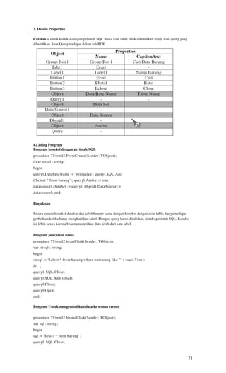 3. Desain Properties

Catatan = untuk koneksi dengan perintah SQL maka icon table tidak dibutuhkan tetapi icon query yang
dibutuhkan. Icon Query terdapat dalam tab BDE.




4.Listing Program
Program koneksi dengan perintah SQL
procedure TForml2.FormCreate(Sender: TObject);
//var strsql : string;
begin
queryl.DatabaseName := 'penjualan'; queryl.SQL.Add
('Select * from barang'); queryl.Active := true;
datasourcel.DataSet := queryl; dbgridl.DataSource :=
datasourcel; end;


Penjelasan

Secara umum koneksi databse dan tabel hampir sama dengan koneksi dengan icon table, hanya terdapat
perbedaan ketika harus mengkatifkan tabel. Dengan query harus dituliskan sintaks perintah SQL. Kondisi
ini lebih luwes karena bisa menampilkan data lebih dari satu tabel.


Program pencarian nama
procedure TForml2.bcariClick(Sender: TObject);
var strsql : string;
begin
strsql := 'Select * from barang where nmbarang like "' + ecari.Text +
/o   ,
queryl. SQL.CIear;
queryl.SQL.Add(strsql);
queryl.Close;
queryl.Open;
end;

Program Untuk mengembalikan data ke semua record

procedure TForml2.bbatalClick(Sender: TObject);
var sql : string;
begin
sql := 'Select * from barang' ;
queryl. SQL.CIear;



                                                                                                      71
 