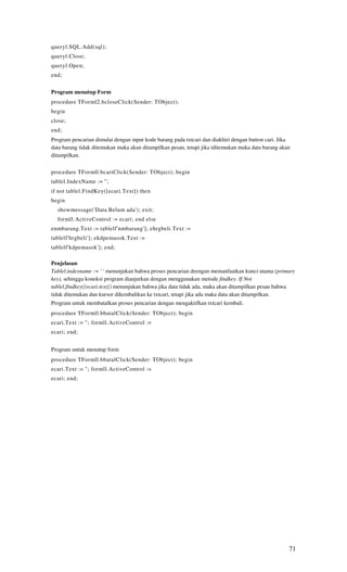 queryl.SQL.Add(sql);
queryl.Close;
queryl.Open;
end;


Program menutup Form
procedure TForml2.bcloseClick(Sender: TObject);
begin
close;
end;
Program pencarian dimulai dengan input kode barang pada txtcari dan diakhiri dengan button cari. Jika
data barang tidak ditemukan maka akan ditampilkan pesan, tetapi jika tditemukan maka data barang akan
ditampilkan.

procedure TFormll.bcariClick(Sender: TObject); begin
tablel.IndexName := ";
if not tablel.FindKey([ecari.Text]) then
begin
  showmessage('Data Belum ada'); exit;
  formll.ActiveControl := ecari; end else
enmbarang.Text := tablelf'nmbarang']; ehrgbeli.Text :=
tablelf'hrgbeli']; ekdpemasok.Text :=
tablelf'kdpemasok']; end;

Penjelasan
Tablel.indexname := ' ' menunjukan bahwa proses pencarian deengan memanfaatkan kunci utama (primary
key), sehingga koneksi program dianjurkan dengan menggunakan metode findkey. If Not
tablel.findkey([ecari.text]) menunjukan bahwa jika data tidak ada, maka akan ditampilkan pesan bahwa
tidak ditemukan dan kursor dikembalikan ke txtcari, tetapi jika ada maka data akan ditampilkan.
Program untuk membatalkan proses pencarian dengan mengaktifkan txtcari kembali.
procedure TFormll.bbatalClick(Sender: TObject); begin
ecari.Text := "; formll.ActiveControl :=
ecari; end;


Program untuk menutup form
procedure TFormll.bbatalClick(Sender: TObject); begin
ecari.Text := "; formll.ActiveControl :=
ecari; end;




                                                                                                    71
 