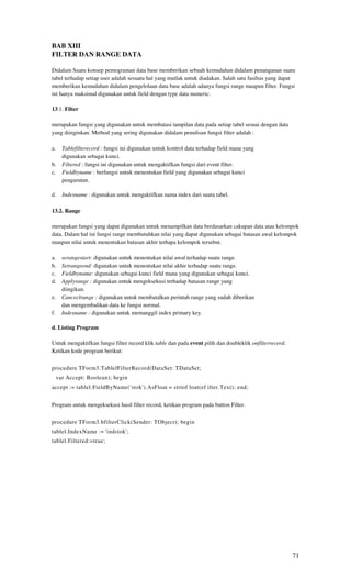 BAB XIII
FILTER DAN RANGE DATA

Didalam Suatu konsep pemograman data base memberikan sebuah kemudahan didalam penanganan suatu
tabel terhadap setiap user adalah sesuatu hal yang mutlak untuk diadakan. Salah satu fasiltas yang dapat
memberikan kemudahan didalam pengelolaan data base adalah adanya fungsi range maupun filter. Fungsi
ini hanya maksimal digunakan untuk field dengan type data numeric.

13.1. Filter

merupakan fungsi yang digunakan untuk membatasi tampilan data pada setiap tabel sesuai dengan data
yang diinginkan. Method yang sering digunakan didalam penulisan fungsi filter adalah :

a.     Tablefilterecord : fungsi ini digunakan untuk kontrol data terhadap field mana yang
       digunakan sebagai kunci.
b.     Filtered : fungsi ini digunakan untuk mengaktifkan fungsi dari event filter.
c.     Fieldbyname : berfungsi untuk menentukan field yang digunakan sebagai kunci
       pengurutan.

d.     Indexname : digunakan untuk mengaktifkan nama index dari suatu tabel.

13.2. Range

merupakan fungsi yang dapat digunakan untuk menampilkan data berdasarkan cakupan data atau kelompok
data. Dalam hal ini fungsi range membutuhkan nilai yang dapat digunakan sebagai batasan awal kelompok
maupun nilai untuk menentukan batasan akhir terhapa kelompok tersebut.

a.     serangestart: digunakan untuk menentukan nilai awal terhadap suatu range.
b.     Setrangeend: digunakan untuk menentukan nilai akhir terhadap suatu range.
c.     Fieldbyname: digunakan sebagai kunci field mana yang digunakan sebagai kunci.
d.     Applyrange : digunakan untuk mengeksekusi terhadap batasan range yang
       diingikan.
e.     Canceclrange : digunakan untuk membatalkan perintah range yang sudah diberikan
       dan mengembalikan data ke fungsi normal.
f.     Indexname : digunakan untuk memanggil index primary key.

d. Listing Program

Untuk mengaktifkan fungsi filter record klik table dan pada event pilih dan doubleklik onfilterrecord.
Ketikan kode program berikut:

procedure TForm3.TablelFilterRecord(DataSet: TDataSet;
     var Accept: Boolean); begin
accept := tablel.FieldByName('stok').AsFloat = strtof loat(ef ilter.Text); end;


Program untuk mengeksekusi hasil filter record, ketikan program pada button Filter.


procedure TForm3.bfilterClick(Sender: TObject); begin
tablel.IndexName := 'indstok';
tablel.Filtered:=true;




                                                                                                         71
 