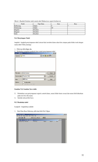 Misal = Buatlah Struktur tabel untuk tabel Mahasiswa seperti berikut ini
          Field                     Tipe Data                     Size                     Key
Kdbarang                      Alpha                      5                       *
Nmbarang                      Alpha                      30
Hrgbeli                       Number
Hrgjual                       Number
Stok                          Number

9.4. Menyimpan Tabel

langkah - langkah penyimpanan tabel (missal dari tersebut diatas akan kita simpan pada folder took dengan
nama tabel Tabel_barang)

1. Pilih dan Klik Save As
2. Perhatikan tampilan jendeela baru untuk penyimpanan tabel




Gambar 9.4. Gambar Save table

3.   Perhatikan cara penyimpanan seperti contoh diatas, nama folder harus sesuai dan nama field diketikan
     pada text box file name.
4.   Setelah selesai klik Save.

9.5. Membuka tabel

Langkah - langkahnya adalah

1. Dari Data Base Dekstop, pilih dan klik File I Open




                                                                                                      52
 