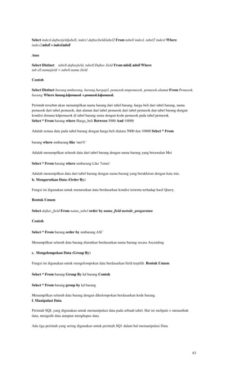 Select indexl.daftarjieldjabell, index!.daftarJieldJabel2 From tabell indexl, tabel2 indexl Where
index2.tabell = indexl.tabell

Atau

Select Distinct tabell.daftarjield, tabell.Daftar Jield From tabell, tabell Where
tab ell.namajield = tabell.nama Jield

Contoh

Select Distinct barang.nmbarang, barang.hargajel, pemasok.nmpemasok, pemasok.alamat From Pemasok,
barang Where barang.kdpemasok = pemasok.kdpemasok.

Perintah tersebut akan menampilkan nama barang dari tabel barang, harga beli dari tabel barang, nama
pemasok dari tabel pemasok, dan alamat dari tabel pemasok dari tabel pemasok dan tabel barang dengan
kondisi dimana kdpemasok di tabel barang sama dengan kode pemasok pada tabel pemasok.
Select * From barang where Harga_beli Between 5000 And 10000

Adalah semua data pada tabel barang dengan harga beli diatara 5000 dan 10000 Select * From


barang where nmbarang like 'mei%'

Adalah menampilkan seluruh data dari tabel barang dengan nama barang yang berawalan Mei

Select * From barang where nmbarang Like 7omei'

Adalah menampilkan data dari tabel barang dengan nama barang yang berakhiran dengan kata mie.
b. Mengurutkan Data (Order By)

Fungsi ini digunakan untuk menurutkan data berdasarkan kondisi tertentu terhadap hasil Query.

Bentuk Umum

Select daftar_field From nama_tabel order by nama_field metode_pengurutan

Contoh

Select * From barang order by nmbarang ASC

Menampilkan seluruh data barang diurutkan berdasarkan nama barang secara Ascending

c. Mengelompokan Data (Group By)

Fungsi ini digunakan untuk mengelompokan data berdasarkan field terpilih. Bentuk Umum

Select * From barang Group By kd barang Contoh

Select * From barang group by kd barang

Menampilkan seluruh data barang dengan dikelompokan berdasarkan kode barang.
f. Manipulasi Data

Perintah SQL yang digunakan untuk memanipulasi data pada sebuah tabel. Hal ini meliputi = menambah
data, mengedit data ataupun menghapus data.

Ada tiga perintah yang sering digunakan untuk perintah SQ1 dalam hal memanipulasi Data




                                                                                                       83
 