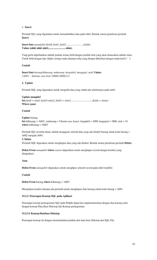 1. Insert

Perintah SQ1 yang digunakan untuk menambahkan data pada tabel. Bentuk umum penulisan perintah
Insert.

Insert Into namajabel (fieldl, field!, field3, ......................... .fieldn)
Values (nilail, nilail, nilai3,.......................... nilain)

Yang perlu diperhatikan adalah jumlah semua field dengan jumlah nilai yang akan dimasukan adalah sama.
Untuk field dengan tipe Alpha (string) maka diantara nilai yang diinput diberikan dengan tanda kutif (' ').

Contoh

Insert Into barang(kdbarang, nmbarang, hargabeli, hargajual, stok) Values
('A001' , 'Indomei rasa Soto',20000,30000,23)

2. Update

Perintah SQL yang digunakan untuk mengedit data yang sudah ada sebelumnya pada tabel.

Update namajabel
Set fieldl = nilail, field2=nilai2, field3 = nilai3, ................................ fieldn = nilain)
Where syarat

Contoh

Update barang
Set kdbarang = 'A001', nmbarang = Tdomie rasa Ayam', hargabeli = 2000, hargajual = 3000, stok = 34
where kdbarang = 'A002'

Perintah SQ1 tersebut diatas adalah mengganti seluruh data yang ada ditabel barang untuk kode barang =
A002 menjadi A001.
3. Delete
Perintah SQL digunakan untuk menghapus data yang ada ditabel. Bentuk umum penulisan perintah Delete.

Delete From namajabel where syarat (digunakan untuk menghapus record dengan kondisi yang
diinginkan).

Atau

Delete From namajabel (digunakan untuk menghpus seluruh record pada tabel terpilih)

Contoh

Delete From barang where kdbarang = 'A001'

Merupakan kondisi dimana ada perintah untuk menghapus data barang untuk kode barang = A001

15.2.3. Penerapan Konsep SQL pada Aplikasi

Penerapan konsep pemograman SQ1 pada Delphi dapat kita implementasikan dengan dua konsep yaitu
dengan konsep Data Base Dekstop dan Konsep pemograman

15.2.3.1 Konsep Database Dekstop

Penerapan konsep ini dengan memanfaatkan jendela dari data base Dekstop dan SQL File.




                                                                                                              83
 