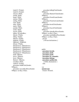 Label13: TLabel;                     procedure kdbrgClick(Sender:
  Label14: TLabel;                   TObject);
  nmcust: TEdit;                       procedure Button1Click(Sender:
  notelp: TEdit;                     TObject);
  harga: TEdit;                        procedure FormCreate(Sender:
  ukuran: TEdit;                     TObject);
  nmbrg: TEdit;                        procedure FormActivate(Sender:
  total: TEdit;                      TObject);
  ubay: TEdit;                         procedure bexitClick(Sender:
  ukem: TEdit;                       TObject);
  jumlah: TEdit;                       procedure bsaveClick(Sender:
  nofak: TEdit;                      TObject);
  nocust: TEdit;                       procedure ubayKeyPress(Sender:
  kdbrg: TComboBox;                  TObject; var Key: Char);
  tblcust: TTable;                     procedure jumlahKeyPress(Sender:
  tblbrg: TTable;                    TObject; var Key: Char);
  tbltrans: TTable;                   private
  tbldetail: TTable;                   { Private declarations }
  DBGrid1: TDBGrid;
  tblsem: TTable;
  DataSource1: TDataSource;
  DataSource2: TDataSource;
  DataSource3: TDataSource;          public
  DataSource4: TDataSource;           procedure bersih;
  DataSource5: TDataSource;           procedure aktif;
  badd: TButton;                      procedure pasif;
  bsave: TButton;                     procedure no_otomatis;
  bexit: TButton;                     procedure hitung;
  Button1: TButton;                   procedure gridbersih;
  txtsubtot: TEdit;                    { Public declarations }
  Label15: TLabel;                    end;
  procedure baddClick(Sender:
TObject);                            var
  procedure nocustKeyPress(Sender:   mtotal:real;
TObject; var Key: Char);              Form4: TForm4;




                                                                          88
 
