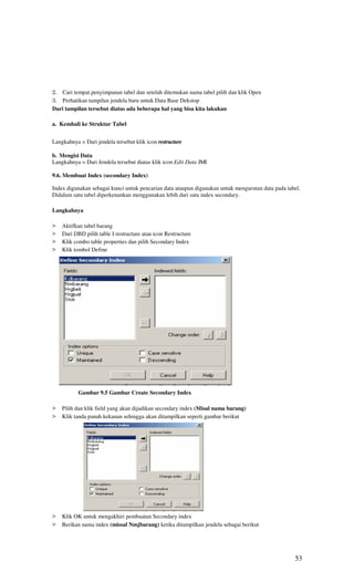 2. Cari tempat penyimpanan tabel dan setelah ditemukan nama tabel pilih dan klik Open
3. Perhatikan tampilan jendela baru untuk Data Base Dekstop
Dari tampilan tersebut diatas ada beberapa hal yang bisa kita lakukan

a. Kembali ke Struktur Tabel


Langkahnya = Dari jendela tersebut klik icon restructure

b. Mengisi Data
Langkahnya = Dari Jendela tersebut diatas klik icon Edit Data JMI

9.6. Membuat Index (secondary Index)

Index digunakan sebagai kunci untuk pencarian data ataupun digunakan untuk mengurutan data pada tabel.
Didalam satu tabel diperkenankan menggunakan lebih dari satu index secondary.

Langkahnya

>   Aktifkan tabel barang
>   Dari DBD pilih table I restructure atau icon Restructure
>   Klik combo table properties dan pilih Secondary Index
>   Klik tombol Define




           Gambar 9.5 Gambar Create Secondary Index

>   Pilih dan klik field yang akan dijadikan secondary index (Misal nama barang)
>   Klik tanda panah kekanan sehingga akan ditampilkan seperti gambar berikut




>   Klik OK untuk mengakhiri pembuatan Secondary index
>   Berikan nama index (missal Nmjbarang) ketika ditampilkan jendela sebagai berikut




                                                                                                   53
 