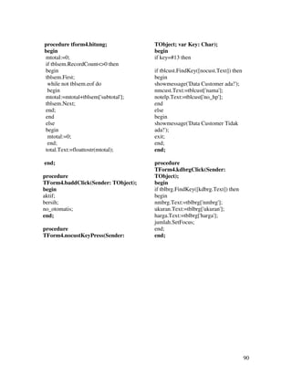 procedure tform4.hitung;             TObject; var Key: Char);
begin                                begin
mtotal:=0;                           if key=#13 then
if tblsem.RecordCount<>0 then
begin                                if tblcust.FindKey([nocust.Text]) then
tblsem.First;                        begin
 while not tblsem.eof do             showmessage('Data Customer ada!');
 begin                               nmcust.Text:=tblcust['nama'];
mtotal:=mtotal+tblsem['subtotal'];   notelp.Text:=tblcust['no_hp'];
tblsem.Next;                         end
end;                                 else
end                                  begin
else                                 showmessage('Data Customer Tidak
begin                                ada!');
 mtotal:=0;                          exit;
 end;                                end;
total.Text:=floattostr(mtotal);      end;

end;                                 procedure
                                     TForm4.kdbrgClick(Sender:
procedure                            TObject);
TForm4.baddClick(Sender: TObject);   begin
begin                                if tblbrg.FindKey([kdbrg.Text]) then
aktif;                               begin
bersih;                              nmbrg.Text:=tblbrg['nmbrg'];
no_otomatis;                         ukuran.Text:=tblbrg['ukuran'];
end;                                 harga.Text:=tblbrg['harga'];
                                     jumlah.SetFocus;
procedure                            end;
TForm4.nocustKeyPress(Sender:        end;




                                                                              90
 