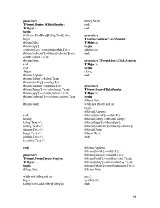 procedure                                     tblbrg.Next;
TForm4.Button1Click(Sender:                   end;
TObject);                                     end;
begin
if tblsem.FindKey([kdbrg.Text]) then          procedure
begin                                         TForm4.FormActivate(Sender:
tblsem.Edit;                                  TObject);
tblsem['qty']                                 begin
:=tblsem['qty']+strtoint(jumlah.Text);        gridbersih;
tblsem['subtotal']:=tblsem['subtotal']+strt   end;
oint(txtsubtot.Text);
tblsem.Post;                                  procedure TForm4.bexitClick(Sender:
end                                           TObject);
else                                          begin
 begin                                        close;
tblsem.Append;                                end;
tblsem['idbrg']:=kdbrg.Text;
tblsem['nmbrg']:=nmbrg.Text;
tblsem['ukuran']:=ukuran.Text;                procedure
tblsem['harga']:=strtoint(harga.Text);        TForm4.bsaveClick(Sender:
tblsem['qty']:=strtoint(jumlah.Text);         TObject);
tblsem['subtotal']:=strtoint(txtsubtot.Text   begin
);                                            tblsem.First;
tblsem.Post;                                  while not tblsem.eof do
                                              begin
                                              tbldetail.Append;
end;                                          tbldetail['nofak']:=nofak.Text;
hitung;                                       tbldetail['idbrg']:=tblsem['idbrg'];
kdbrg.Text:='';                               tbldetail['qty']:=tblsem['qty'];
nmbrg.Text:='';                               tbldetail['subtotal']:=tblsem['subtotal'];
ukuran.Text:='';                              tbldetail.Post;
harga.Text:='';                               tblsem.Next;
jumlah.Text:='';                              end;
txtsubtot.Text:='';

end;                                          tbltrans.Append;
                                              tbltrans['nofak']:=nofak.Text;
procedure                                     tbltrans['nocust']:=nocust.Text;
TForm4.FormCreate(Sender:                     tbltrans['total']:=strtofloat(total.Text);
TObject);                                     tbltrans['ubay']:=strtofloat(ubay.Text);
begin                                         tbltrans['ukem']:=strtofloat(ukem.Text);
tblbrg.First;                                 tbltrans.Post;

while not tblbrg.eof do                       pasif;
begin                                          gridbersih;
kdbrg.Items.add(tblbrg['idbrg']);             end;



                                                                                           91
 