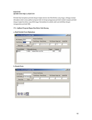 BAB XVII
QUERY DAN SQL LANJUTAN

Perintah Sql merupakan perintah dengan tingkat akurasi dan fleksibelitas yang tinggi, sehingga mampu
diterapkan untuk semua aplikasi program baik itu berupa penggunaan perintah standart maupun perintah
dengan tingkat kesulitan yang lebih tinggi. Kemudahan itu adalah salah satu kelebihan dengan
menggunakan perintah SQL.

17.1. Aplikasi Program Hapus Dan Retur Stok Barang

a. Hasil Setelah Form Dijalankan




b. Desain Form




                                                                                                       95
 