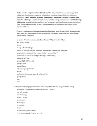 ditabel transaksi yang ditampilkan. Hal itu bisa dilihat dari perintah 'Select p. no trans, p.jmlbeli,
    p.kdbarang, b.nmbarang, b.hrgjual, p. subtotal from transaksip, barang b where b.kdbarang -
    p.kdbarang'. Select p.notrans, p.jmlbeli, p.kdbarang, b.nmbarang, b.hrgjual, p.subtotal from
    transaksi p, barang b adalah menampilkan data dari tabel barang dan transaksi. where b.kdbarang =
    p.kdbarang' adalah kondisi dimana hanya data barang yang ada ditabel transaksi yang ditampilkan,
    tanpa diberikan kondisi seperti ini maka semua data barang akan ditampilkan walaupun ditabel
    transaksi tidak ada.

  > Program Untuk menampilkan data transaksi dan data barang sesuai dengan pilihan nomor transaksi
    yang ada di text nomor transaksi. Dan menampilkan kode barang pada combo box sesuai dengan
    jumlah barang yang dibeli

    procedure TForml4.enotransaksiKeyPress(Sender: TObject; var Key: Char);
    var strsql : string;
    begin
    if key = #13 then begin
    strsql := 'Select p.notrans, p.jmlbeli, p.kdbarang, b.nmbarang, b.hrgjual,
    p.subtotal from transaksi p, barang b where notrans like "' +
    enotransaksi.Text + '%" and p.kdbarang = b.kdbarang';
    queryl.SQL.CIear;
    queryl.SQL.Add(strsql);
    queryl.Close;
    queryl.Open;
    while not queryl.Eof do
    begin
    ckdbarang.Items.Add (querylf kdbarang' ]);
    queryl.Next;
    end;
    end;


> Program untuk menghapus data transaksi dan mengupdate data stok yang ada ditabel barang.
    procedure TForml4.hapusitemClick(Sender: TObject);
    var sql : string;
    strsql : string;
    strsqll : string;
    a : integer;
    b : integer;
    c : integer ;
    begin
    a := strtoint(ejmlbeli.Text);
    b := strtoint(estok.Text); c := a + b;


                                                                                                       97
 