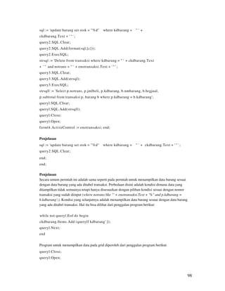sql := 'update barang set stok = "%d"      where kdbarang =   "' +
ckdbarang.Text + ' " ' ;
query2.SQL.CIear;
query2.SQL.Add(format(sql,[c]));
query2.ExecSQL;
strsql := 'Delete from transaksi where kdbarang = " ' + ckdbarang.Text
+ ' " and notrans = " ' + enotransaksi.Text + ' " ' ;
query3.SQL.CIear;
query3.SQL.Add(strsql);
query3.ExecSQL;
strsqll := 'Select p.notrans, p.jmlbeli, p.kdbarang, b.nmbarang, b.hrgjual,
p.subtotal from transaksi p, barang b where p.kdbarang = b.kdbarang';
queryl.SQL.CIear;
queryl.SQL.Add(strsqll);
queryl.Close;
queryl.Open;
forml4.ActiveControl := enotransaksi; end;


Penjelasan
sql := 'update barang set stok = "%d"      where kdbarang =   " ' + ckdbarang.Text + ' " ' ;
query2.SQL.CIear;
end;
end;

Penjelasan
Secara umum perintah ini adalah sama seperti pada perintah untuk menampilkan data barang sesuai
dengan data barang yang ada ditabel transaksi. Perbedaan disini adalah kondisi dimana data yang
ditampilkan tidak semuanya tetapi hanya disesuaikan dengan pilihan kondisi sesuai dengan nomor
transaksi yang sudah diinput (where notrans like "' + enotransaksi.Text + '%" and p.kdbarang =
b.kdbarang';). Kondisi yang selanjutnya adalah menampilkan data barang sesuai dengan data barang
yang ada ditabel transaksi. Hal itu bisa dilihat dari penggalan program berikut:

while not queryl.Eof do begin
ckdbarang.Items.Add (querylf kdbarang' ]);
queryl.Next;
end


Program untuk menampilkan data pada grid diperoleh dari penggalan program berikut:
queryl.Close;
queryl.Open;



                                                                                                   98
 