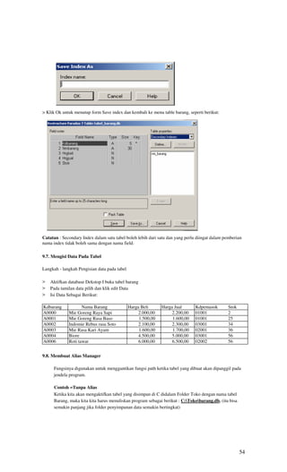 > Klik Ok untuk menutup form Save index dan kembali ke menu table barang, seperti berikut:




Catatan : Secondary Index dalam satu tabel boleh lebih dari satu dan yang perlu diingat dalam pemberian
nama index tidak boleh sama dengan nama field.

9.7. Mengisi Data Pada Tabel

Langkah - langkah Pengisian data pada tabel

>   Aktifkan database Dekstop I buka tabel barang
>   Pada tamilan data pilih dan klik edit Data
>   Isi Data Sebagai Berikut:

Kdbarang            Nama Barang               Harga Beli      Harga Jual       Kdpemasok        Stok
A0000        Mie Goreng Raya Sapi                  2.000,00        2.200,00    01001            2
A0001        Mie Goreng Rasa Baso                  1.500,00        1.600,00    01001            25
A0002        Indomie Rebus rasa Soto               2.100,00        2.300,00    03001            34
A0003        Mie Rasa Kari Ayam                    1.600,00        1.700,00    02001            36
A0004        Biore                                 4.500,00        5.000,00    03001            56
A0006        Roti tawar                            6.000,00        6.500,00    02002            56


9.8. Membuat Alias Manager

     Fungsinya digunakan untuk menggantikan fungsi path ketika tabel yang dibuat akan dipanggil pada
     jendela program.

     Contoh =Tanpa Alias
     Ketika kita akan mengaktifkan tabel yang disimpan di C didalam Folder Toko dengan nama tabel
     Barang, maka kita kita harus menuliskan program sebagai berikut : C:Tokobarang.db. (itu bisa
     semakin panjang jika folder penyimpanan data semakin bertingkat)




                                                                                                       54
 