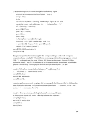 > Program menampilkan rincian data barang ketikan kode barang terpilih
    procedure TForml4.ckdbarangClick(Sender: TObject);
    var sql : string;
    begin
    sql := 'Select p.jmlbeli, b.kdbarang, b.nmbarang, b.hrgjual, b.stok from
    transaksi p, barang b where kdbarang like " ' + ckdbarang.Text + ' % "
    and p.kdbarang = b.kdbarang';
    query2.SQL.CIear;
    query2.SQL.Add(sql);
    query2.Close;
    query2.0pen;
    ekdbarang.Text := query2['kdbarang'];
    enmbarang.Text := query2['nmbarang']; estok.Text
    := query2['stok']; ehrgjual.Text := query2['hrgjual'];
    ejmlbeli.Text := query2['jmlbeli'];
query2.SQL.Add(format(sql,[c]));
query2.ExecSQL;

Penggalan program tersebut untuk mengupdate data barang sesuai dengan kondisi kode barang sama
dengan kode barang yang dipilih. %d adalah format masukan yang diijinkan didalam penggunaan perintah
SQL. (%s untuk data dengan tipe string, %d untuk field dengan tipe data integer, %n untuk field data
dengan tipe numeric). query2.5QL.Add(format(sql,[c])); adalah penggalan program untuk menambahkan
program kedalam Query. Eksekusi program dilaksankan dengan perintah query2.Exec5QL;.


strsql := 'Delete from transaksi where kdbarang = " ' + ckdbarang.Text
+ ' " and notrans = " ' + enotransaksi.Text + ' " ' ;
query3.SQL.CIear;
query3.SQL.Add(strsql);
query3.ExecSQL;

Adalah penggalan program untuk menghapus data barang yang ada ditabel transaksi. Hal itu di dikarenakan
pada query diberikan perintah 'Delete from transaksi where kdbarang = " ' + ekdbarang. Text + ' " and
notrans = " ' + enotransaksi. Text + '"';.


strsqll := 'Select p.notrans, p.jmlbeli, p.kdbarang, b.nmbarang, b.hrgjual,
p.subtotal from transaksi p, barang b where p.kdbarang = b.kdbarang';
queryl.SQL.CIear;
queryl.SQL.Add(strsqll);
queryl.Close;
queryl.Open;



                                                                                                        99
 