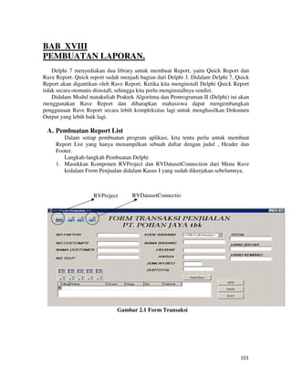 BAB XVIII
PEMBUATAN LAPORAN.
    Delphi 7 menyediakan dua library untuk membuat Report, yaitu Quick Report dan
Rave Report. Quick report sudah menjadi bagian dari Delphi 3. Didalam Delphi 7, Quick
Report akan digantikan oleh Rave Report. Ketika kita menginstall Delphi Quick Report
tidak secara otomatis diinstall, sehingga kita perlu menginstallnya sendiri.
    Didalam Modul matakuliah Praktek Algoritma dan Pemrograman II (Delphi) ini akan
menggunakan Rave Report dan diharapkan mahasiswa dapat mengembangkan
penggunaan Rave Report secara lebih kompleksitas lagi untuk menghasilkan Dokumen
Output yang lebih baik lagi.

 A. Pembuatan Report List
        Dalam setiap pembuatan program aplikasi, kita tentu perlu untuk membuat
     Report List yang hanya menampilkan sebuah daftar dengan judul , Header dan
     Footer.
        Langkah-langkah Pembuatan Delphi
     1. Masukkan Komponen RVProject dan RVDatasetConnection dari Menu Rave
        kedalam Form Penjualan didalam Kasus I yang sudah dikerjakan sebelumnya.



                    RVProject       RVDatasetConnectio
                                    n




                              Gambar 2.1 Form Transaksi




                                                                                 101
 