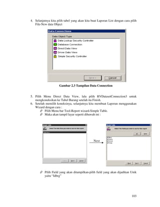 4. Selanjutnya kita pilih tabel yang akan kita buat Laporan List dengan cara pilih
   File-New data Object




                      Gambar 2.3 Tampilan Data Connection


5. Pilih Menu Direct Data View, lalu pilih RVDatasetConnection3 untuk
   mengkoneksikan ke Tabel Barang setelah itu Finish.
6. Setelah memilih koneksinya, selanjutnya kita membuat Laporan menggunakan
   Wizard dengan cara :
          Pilih Menu bar Tool-Report wizard-Simple Table.
          Maka akan tampil layar seperti dibawah ini :




                                                Next




          Pilih Field yang akan ditampilkan-pilih field yang akan dijadikan Unik
          yaitu “Idbrg”




                                                                              103
 