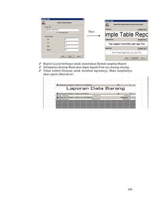 Next




Report Layout berfungsi untuk menentukan Bentuk tampilan Report
Selanjtunya disetiap Band akan dapat diganti Font nya masing-masing.
Tekan tombol Generate untuk membuat laporannya. Maka tampilannya
akan seperti dibawah ini :




                                                                104
 