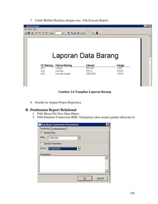 7. Untuk Melihat Hasilnya dengan cara : File-Execute Report.




                        Gambar 2.4 Tampilan Laporan Barang


  8. Setelah itu simpan Project Reportnya.

B. Pembuatan Report Relational
    1. Pilih Menu File-New Data Object
    2. Pilih Database Connection-BDE. Selanjutnya akan tampil gambar dibawah ini
       :




                                                                            105
 