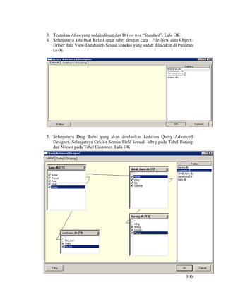 3. Tentukan Alias yang sudah dibuat dan Driver nya “Standard”. Lalu OK
4. Selanjutnya kita buat Relasi antar tabel dengan cara : File-New data Object-
   Driver data View-Database1(Sesuai koneksi yang sudah dilakukan di Perintah
   ke-3).




5. Selanjutnya Drag Tabel yang akan direlasikan kedalam Query Advanced
   Designer. Selanjutnya Ceklist Semua Field kecuali Idbrg pada Tabel Barang
   dan Nocust pada Tabel Customer. Lalu OK




                                                                           106
 