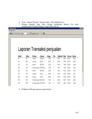 6. Tools – Report Wizard - Simple Tabel – DriverDataView1.
7. Dengan langkah yang sama dengan pembuatan Report List akan
   menghasilkan Tampilan Report seperti dibawah ini :




8. Silahkan di Design laporan seperti diatas.




                                                          107
 