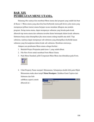 BAB XIX
PEMBUATAN MENU UTAMA.
     Sekarang tiba saatnya kita membuat Menu utama dari program yang sudah kita buat
di Kasus 1. Menu utama yang akan kita buat berbentuk menu pull-down yaitu menu yang
mempunyai pilihan (menu) utama berjajar secara mendatar dibagian atas jendela
program. Setiap menu utama, dapat mempunyai submenu yang berada pada kotak
dibawah tiap menu utama dan submenu tersebut diatur bertumpuk dalam kotak submenu.
Submenu hanya akan ditampilkan jika menu utama sedang terpilih atau aktif. Tiap
submenu, nantinya dapat mempunyai sub-submenu yang ditampilkan disebelah kanan
submenu yang bersangkutan dalam kotak sub-submenu. Demikian seterusnya.
     Adapun cara pembuatan Menu utama sebagai berikut :
     1. Bukalah Project Penjualan pada kasus 1 yang sudah dibuat.
     2. File-New Form untuk membuat Form Menu Utama
     3. Pada Menu Standard, pilih Component Main Menu dan diletakkan pada Form.




     4. Ubah Property Name menjadi :Menuutama. Selanjutnya double klik pada Objek
        Menuutama maka akan tampil Menu Desaigner. Silahkan Ganti Caption dari
        Submenu dan Sub-
        subMenu seperti contoh
        dibawah ini :




                                                                                  108
 