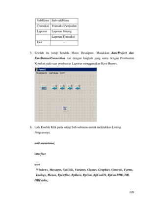 SubMenu Sub-subMenu
     Transaksi Transaksi Penjualan
     Laporan     Laporan Barang
                 Laporan Transaksi
     Exit                -


5. Setelah itu tutup Jendela Mneu Desaigner. Masukkan RaveProject dan
   RaveDatasetConnection dan dengan langkah yang sama dengan Pembuatan
   Koneksi pada saat pembuatan Laporan menggunakan Rave Report.




6. Lalu Double Klik pada setiap Sub-submenu untuk meletakkan Listing
   Programnya.


   unit menutama;


   interface


   uses
    Windows, Messages, SysUtils, Variants, Classes, Graphics, Controls, Forms,
    Dialogs, Menus, RpDefine, RpRave, RpCon, RpConDS, RpConBDE, DB,
   DBTables;


                                                                           109
 
