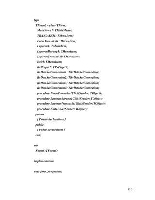type
 TForm5 = class(TForm)
  MainMenu1: TMainMenu;
  TRANSAKSI1: TMenuItem;
  FormTransaksi1: TMenuItem;
  Laporan1: TMenuItem;
  LaporanBarang1: TMenuItem;
  LaporanTransaski1: TMenuItem;
  Exit1: TMenuItem;
  RvProject1: TRvProject;
  RvDataSetConnection1: TRvDataSetConnection;
  RvDataSetConnection2: TRvDataSetConnection;
  RvDataSetConnection3: TRvDataSetConnection;
  RvDataSetConnection4: TRvDataSetConnection;
  procedure FormTransaksi1Click(Sender: TObject);
  procedure LaporanBarang1Click(Sender: TObject);
  procedure LaporanTransaski1Click(Sender: TObject);
  procedure Exit1Click(Sender: TObject);
 private
  { Private declarations }
 public
  { Public declarations }
 end;


var
 Form5: TForm5;


implementation


uses form_penjualan;




                                                       110
 