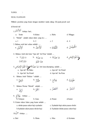 NAMA :
SOAL ULANGAN
Pilihlah jawaban yang benar dengan memberi tanda silang (X) pada jawab soal
di bawah ini!
1. Artinya hari...
a. Senin b.Selasa c. Rabu d. Minggu
2. “Sholat” adalah rukun islam yang ke-….
a. 1 b. 2 c. 3 d. 4
3. Bahasa arab hari selasa adalah .....
a. b. c. d.
4. Bahasa Arab dari kata “Apa ini? Ini Pena “adalah ...
a. b. c. d.
5. Arti kata disamping adalah ....
a. Apa ini? Ini Buku c. Apa ini? Ini Pensil
b. Apa Itu? Itu Pensil d. Apa itu? Itu Pena
6. Bahasa Arab “Dokter “ adalah ....
a. b. c. d.
7. Bahasa Warna “Merah” adalah .....
a. b. c. d.
8. Artinya ....
a. Nelayan b. Guru d. Petani d.Suster
9. Urutan rukun Islam yang benar adalah ....
a. sholat-puasa-zakat-haji-syahadat c. Syahadat-haji-zakat-puasa-sholat
b.Syahadat-zakat-puasa-sholat-haji d. Syahadat-sholat-puasa-zakat-haji
10. Artinya ....
a. Dari b. Mana c. Mau d. Kemana
 