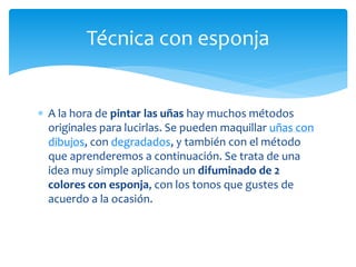  A la hora de pintar las uñas hay muchos métodos
originales para lucirlas. Se pueden maquillar uñas con
dibujos, con degradados, y también con el método
que aprenderemos a continuación. Se trata de una
idea muy simple aplicando un difuminado de 2
colores con esponja, con los tonos que gustes de
acuerdo a la ocasión.
Técnica con esponja
 