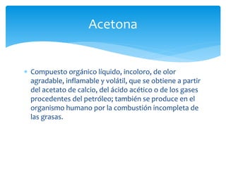  Compuesto orgánico líquido, incoloro, de olor
agradable, inflamable y volátil, que se obtiene a partir
del acetato de calcio, del ácido acético o de los gases
procedentes del petróleo; también se produce en el
organismo humano por la combustión incompleta de
las grasas.
Acetona
 