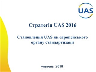 Стратегія UAS 2016
Становлення UAS як європейського
органу стандартизації
жовтень 2016
 