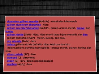 · aluminium gallium arsenide (AlGaAs) - merah dan inframerah
· gallium aluminium phosphide - hijau
· gallium arsenide/phosphide (GaAsP) - merah, oranye-merah, oranye, dan
kuning
· gallium nitride (GaN) - hijau, hijau murni (atau hijau emerald), dan biru
· gallium phosphide (GaP) - merah, kuning, dan hijau
· zinc selenide (ZnSe) - biru
· indium gallium nitride (InGaN) - hijau kebiruan dan biru
· indium gallium aluminium phosphide - oranye-merah, oranye, kuning, dan
hijau
· silicon carbide (SiC) - biru
· diamond (C) - ultraviolet
· silicon (Si) - biru (dalam pengembangan)
· sapphire (Al2O3) - biru
 