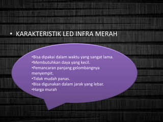 • KARAKTERISTIK LED INFRA MERAH
•Bisa dipakai dalam waktu yang sangat lama.
•Membutuhkan daya yang kecil.
•Pemancaran panjang gelombangnya
menyempit.
•Tidak mudah panas.
•Bisa digunakan dalam jarak yang lebar.
•Harga murah
 