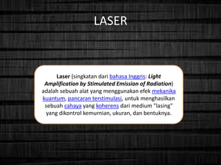 LASER
Laser (singkatan dari bahasa Inggris: Light
Amplification by Stimulated Emission of Radiation)
adalah sebuah alat yang menggunakan efek mekanika
kuantum, pancaran terstimulasi, untuk menghasilkan
sebuah cahaya yang koherens dari medium "lasing"
yang dikontrol kemurnian, ukuran, dan bentuknya.
 