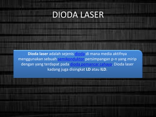 DIODA LASER
Dioda laser adalah sejenis dioda di mana media aktifnya
menggunakan sebuah semikonduktor persimpangan p-n yang mirip
dengan yang terdapat pada dioda pemancar cahaya. Dioda laser
kadang juga disingkat LD atau ILD.
 