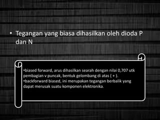 • Tegangan yang biasa dihasilkan oleh dioda P
dan N
•biased forward, arus dihasilkan searah dengan nilai 0,707 utk
pembagian v puncak, bentuk gelombang di atas ( + ).
•backforward biased, ini merupakan tegangan berbalik yang
dapat merusak suatu komponen elektronika.
 