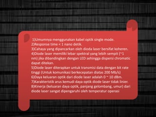 1)Umumnya menggunakan kabel optik single mode.
2)Response time < 1 nano detik.
3)Cahaya yang dipancarkan oleh dioda laser bersifat koheren.
4)Diode laser memiliki lebar spektral yang lebih sempit (~1
nm) jika dibandingkan dengan LED sehingga dispersi chromatic
dapat ditekan.
5)Diode laser diterapkan untuk transmisi data dengan bit rate
tinggi (Untuk komunikasi berkecepatan diatas 200 Mb/s)
6)Daya keluaran optik dari diode laser adalah 0 ~ 10 dBm.
7)Karakteristik arus kemudi daya optik diode laser tidak linier.
8)Kinerja (keluaran daya optik, panjang gelombang, umur) dari
diode laser sangat dipengaruhi oleh temperatur operasi
 