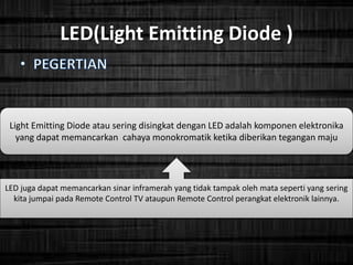 LED(Light Emitting Diode )
Light Emitting Diode atau sering disingkat dengan LED adalah komponen elektronika
yang dapat memancarkan cahaya monokromatik ketika diberikan tegangan maju
LED juga dapat memancarkan sinar inframerah yang tidak tampak oleh mata seperti yang sering
kita jumpai pada Remote Control TV ataupun Remote Control perangkat elektronik lainnya.
 