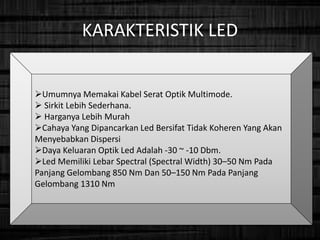 KARAKTERISTIK LED
Umumnya Memakai Kabel Serat Optik Multimode.
 Sirkit Lebih Sederhana.
 Harganya Lebih Murah
Cahaya Yang Dipancarkan Led Bersifat Tidak Koheren Yang Akan
Menyebabkan Dispersi
Daya Keluaran Optik Led Adalah -30 ~ -10 Dbm.
Led Memiliki Lebar Spectral (Spectral Width) 30–50 Nm Pada
Panjang Gelombang 850 Nm Dan 50–150 Nm Pada Panjang
Gelombang 1310 Nm
 