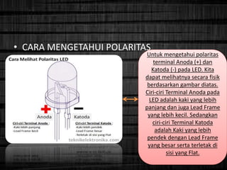 • CARA MENGETAHUI POLARITAS
Untuk mengetahui polaritas
terminal Anoda (+) dan
Katoda (-) pada LED. Kita
dapat melihatnya secara fisik
berdasarkan gambar diatas.
Ciri-ciri Terminal Anoda pada
LED adalah kaki yang lebih
panjang dan juga Lead Frame
yang lebih kecil. Sedangkan
ciri-ciri Terminal Katoda
adalah Kaki yang lebih
pendek dengan Lead Frame
yang besar serta terletak di
sisi yang Flat.
 