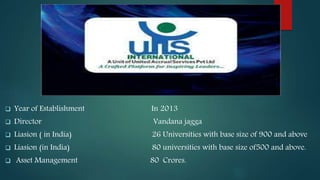  Year of Establishment In 2013
 Director Vandana jagga
 Liasion ( in India) 26 Universities with base size of 900 and above
 Liasion (in India) 80 universities with base size of500 and above.
 Asset Management 80 Crores.
 