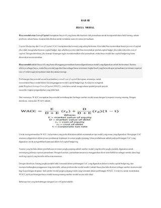 BAB III
BIAYA MODAL
Biayamodal atau Cost ofCapital merupakan biayariil yangharus dikeluarkan oleh perusahaanuntukmemperolehdana baik hutang, saham
preferen,sahambiasa, maupunlaba ditahanuntuk mendanai suatuinvestasi perusahaan.
Capital Budgeting dan Cost of Capital (CoC) merupakandua konsepyangsalingberkaitan. Kita tidak bisa menentukanbesarnya cost ofcapital
jika tidak mengetahui besaran capital budget, dan sebaliknya,kita tidakbisa menentukan jumlahcapital budget jika tidaktahunilai cost of
capital. Dengandemikian, jika manajer keuanganingin memaksimalkannilai perusahaan,maka biaya modal dan capital budgeting harus
ditentukansecarasimultan.
Biayamodal adalah biaya riil yangharus ditanggungperusahaankarenadigunakannya modal yangdigunakan untuk berinvestasi. Karena
sifatnya sebagai biaya, maka biayamodal juga diartikansebagai batas minimum tingkat hasil yangharus dicapai perusahaan(minimum required
rate of return)agar perusahaantidakdinyatakanmerugi.
Perhitungan biayamodal secara keseluruhan(overall cost of capital)bertujuan, utamanya, untuk
menentukanbiaya modal dalam hal penganggaranmodal (capital budgeting). Konsepini mengarah
pada Weighted AverageCost of Capital (WACC), yaitubatas untuk mengevaluasi apakahproyek-proyek
memiliki tingkat pengembalianyanglebih baik.
Dari namanya, WACC merupakan biayamodal tertimbangdari berbagai sumber modal sesuai dengan komposisi masing-masing. Dengan
demikian, rumus dari WACC adalah :
Untuk mengestimasikanWACC, halpertama yangperludilakukanadalah memutuskantipe modal yangmana yangdigunakan.Mengingat CoC
utamanyadigunakan dalamproses pembuatan keputusan investasi jangka panjang, fokus pembahasan adalahpada perhitungan CoC yang
digunakan untuk pengambilankeputusandalam hal capital budgeting.
Asumsi yangberlakudalam pembahasaninvestasi jangka panjangadalah sumber modal yangbersifat jangka pendek, digunakanuntuk
menunjangjalannya operasi perusahaan. Dengan katalain, perusahaanumumnya menggunakanshort-termliabilities sebagai sumber dana bagi
workingcapital yangbersifat siklus ataumusiman.
Dengan demikian,hutangjangka pendek tidak termasukdalam perhitungan CoC yangdigunakandalam konteks capital budgeting, dan
mempertimbangkanpenggunaan long-termdebt, sahampreferendan modal sendiri (saham biasa plus laba ditahan) sebagai sumber utamamodal
bagi kepentinganekspansi. Jadi sumber modal jangka panjangitulahyangtermasuk dalam perhitungan WACC. Untukitu, untuk menentukan
WACC perluperhitunganbiaya modal masing-masingsumber modal secara individual.
Beberapa hal yangberhubungan denganCost ofCapital adalah:
 