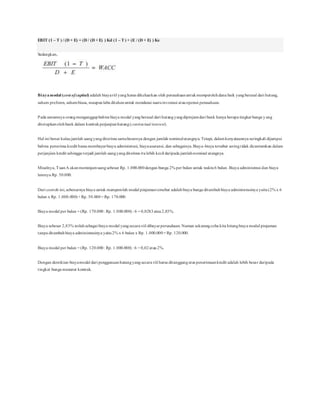 EBIT (1 – T ) / (D + E) = (D / (D + E) ) Kd (1 – T) + (E / (D + E) ) Ke
Sedangkan,
Biayamodal (cost ofcapital) adalah biayariil yangharus dikeluarkan oleh perusahaanuntukmemperolehdana baik yangberasal dari hutang,
saham preferen, sahambiasa, maupunlaba ditahanuntuk mendanai suatuinvestasi atauoperasi perusahaan.
Pada umumnya orangmenganggapbahwa biaya modal yangberasal dari hutangyangdipinjamdari bank hanya berupa tingkat bunga yang
ditetapkanolehbank dalam kontrakperjanjianhutang(contractual interest).
Hal ini benar kalau jumlah uangyangditerima samabesarnya dengan jumlah nominalutangnya. Tetapi, dalamkenyataannya seringkali dijumpai
bahwa penerima kredit harus membayarbiaya administrasi, biayaasuransi, dan sebagainya.Biaya-biaya tersebut seringtidak dicantumkan dalam
perjanjian kredit sehingga terjadi jumlah uangyangditerima itulebih kecil daripada jumlahnominal utangnya.
Misalnya, TuanA akanmeminjamuangsebesar Rp. 1.000.000dengan bunga 2% per bulan untuk waktu6 bulan. Biaya administrasi dan biaya
lainnya Rp. 50.000.
Dari contoh ini,sebenarnya biaya untuk memperoleh modal pinjamantersebut adalahbiaya bunga ditambahbiaya administrasinya yaitu(2% x 6
bulan x Rp. 1.000.000)+ Rp. 50.000= Rp. 170.000.
Biaya modal per bulan = (Rp. 170.000: Rp. 1.000.000) : 6 = 0,0283atau2,83%.
Biaya sebesar 2,83% inilahsebagai biaya modal yangsecara riil dibayarperusahaan. Namun sekarangcoba kita hitungbiaya modal pinjaman
tanpa ditambahbiaya administrasinya yaitu2% x 6 bulan x Rp. 1.000.000= Rp. 120.000.
Biaya modal per bulan = (Rp. 120.000: Rp. 1.000.000) : 6 = 0,02atau2%.
Dengan demikian biayamodal dari penggunaanhutangyangsecara riil harus ditanggungatas penerimaankredit adalah lebih besar daripada
tingkat bunga menurut kontrak.
 