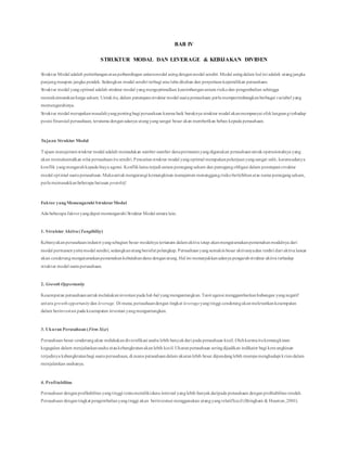 BAB IV
STRUKTUR MODAL DAN LEVERAGE & KEBIJAKAN DIVIDEN
Struktur Modal adalah perimbanganatauperbandingan antaramodal asingdenganmodal sendiri. Modal asingdalam hal ini adalah utangjangka
panjangmaupun jangka pendek. Sedangkan modal sendiri terbagi atas laba ditahan dan penyertaankepemilikan perusahaan.
Struktur modal yangoptimal adalah struktur modal yangmengoptimalkan keseimbanganantara risikodan pengembalian sehingga
memaksimumkanharga saham. Untukitu, dalam penetapanstruktur modal suatuperusahaan perlumempertimbangkanberbagai variabel yang
memengaruhinya.
Struktur modal merupakanmasalahyangpentingbagi perusahaan karena baik buruknya struktur modal akanmempunyai efeklangsungterhadap
posisi finansial perusahaan, terutama denganadanya utangyangsangat besar akan memberikan beban kepada perusahaan.
Tujuan Struktur Modal
Tujuan manajemenstruktur modal adalah memadukan sumber-sumber danapermanenyangdigunakan perusahaanuntukoperasionalnya yang
akan memaksimalkan nilai perusahaanitusendiri.Pencarianstruktur modal yangoptimal merupakanpekerjaanyangsangat sulit, karenaadanya
konflik yangmengarahkepada biaya agensi. Konfliklama terjadi antara pemegangsaham dan pemegangobligasi dalam penetapanstruktur
modal optimal suatuperusahaan.Makauntukmengurangi kemungkinan manajemen menanggungrisikoberlebihanatas nama pemegangsaham,
perlumemasukkanbeberapa batasan protektif.
Faktor yangMemengaruhi StrukturModal
Ada beberapa faktoryangdapat memengaruhi Struktur Modal antara lain.
1. Struktur Aktiva(Tangibility)
Kebanyakanperusahaanindustri yangsebagian besar modalnya tertanam dalamaktiva tetap akanmengutamakanpemenuhanmodalnya dari
modal permanenyaitumodal sendiri, sedangkanutangbersifat pelengkap. Perusahaanyangsemakinbesar aktivanyadan terdiri dari aktiva lancar
akan cenderungmengutamakanpemenuhankebutuhandana denganutang. Hal ini menunjukkanadanya pengaruhstruktur aktiva terhadap
struktur modal suatuperusahaan.
2. Growth Opportunity
Kesempatan perusahaanuntukmelakukaninvestasi pada hal-hal yangmenguntungkan. Teori agensi menggambarkanhubungan yangnegatif
antara growthopportunitydan leverage. Di mana,perusahaandengan tingkat leverageyangtinggi cenderungakanmelewatkankesempatan
dalam berinvestasi pada kesempatan investasi yangmenguntungkan.
3. Ukuran Perusahaan (Firm Size)
Perusahaan besar cenderungakan melakukandiversifikasi usaha lebih banyakdari pada perusahaan kecil. Olehkarenaitukemungkinan
kegagalan dalam menjalankanusaha ataukebangkrutanakanlebih kecil.Ukuranperusahaan seringdijadikan indikator bagi kemungkinan
terjadinya kebangkrutanbagi suatuperusahaan, di mana perusahaandalam ukuranlebih besar dipandanglebih mampumenghadapi krisis dalam
menjalankan usahanya.
4. Profitabilitas
Perusahaan denganprofitabilitas yangtinggi tentumemilikidana internal yanglebih banyakdaripada perusahaan denganprofitabilitas rendah.
Perusahaan dengantingkat pengembalianyangtinggi akan berinvestasi menggunakan utangyangrelatifkecil (Bringham & Houston,2001).
 