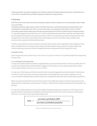 Tingkat pengembalian yangtinggi memungkinkan untuk membiayai sebagian besar kebutuhanpendanaandengan dana yangdihasilkan secara
internal.Hal ini menunjukkanbahwa profitabilitas berpengaruh terhadapstruktur modal perusahaan.
5. Risiko Bisnis
Risiko Bisnis akan mempersulit perusahaan dalammelaksanakan pendanaaneksternal, sehingga secara teori akan berpengaruh negatif terhadap
leverage perusahaan.
Itulah beberapa penjelasan singkat mengenai struktur modal.Dalamsebuah usaha, modal adalahhal pentingyangperludiperhatikan untuk
membangun dan mengembangkanusaha. Selain itu, perencanaankeuangan yangmatangjuga perludiperhatikan.Anda bisa melakukan
perencanaankeuangan denganmembuat laporankeuanganyangsangat berguna untukmemonitor masukdan keluarnya keuangan perusahaan.
Leverage adalah penggunaanaset dan sumber dana (sourceof funds) oleh perusahaanyangmemiliki biaya tetap(beban tetap) denganmaksud
agar meningkatkankeuntunganpotensial pemegangsaham (Sartono, 2008:257). Leverage adalah suatutingkat kemampuanperusahaan dalam
menggunakan aktiva dan ataudana yangmempunyai beban tetap(hutangdan atausaham istimewa) dalam rangka mewujudkan tujuan
perusahaan untuk memaksimisasi kekayaanpemilik perusahaan.
Perusahaan yangmemiliki biaya operasi tetapataubiaya modal tetap, makaperusahaantersebut menggunakanleverage.Penggunaanleverage
dapat menimbulkanbeban dan risiko bagi perusahaan, apalagi jika keadaan perusahaansedangmemburuk.Di sampingperusahaanharus
membayar beban bunga yangsemakin membesar, kemungkinan perusahaanmendapat penalti dari pihak ketiga pun bisa terjadi.
Jenis-jenis Leverage
Jenis leverage ada tiga macam yaitu OperatingLeverage,Financial Leverage dan CombinationLeverage.Berikut penjelasan dari masing-masing
leverage tersebut:
a. Leverage Operasi (operatingleverage)
Leverage operasi adalah seberapa besar perusahaan menggunakanbeban tetap operasional(Hanafi,2004:327). Menurut Syamsuddin (2001:107),
leverage operasi adalahkemampuanperusahaan di dalam menggunakanfixedoperatingcost untuk memperbesarpengaruh dari perubahan
volume penjualanterhadap earningbefore interest and taxes (EBIT).
Leverage operasi timbul sebagai suatuakibat dari adanyabeban-beban tetapyangditanggungdalam operasional perusahaan. Perusahaanyang
memiliki biaya operasi tetapataubiaya modal tetap, maka perusahaantersebut menggunakanleverage. Dengan menggunakan operating
leverage perusahaanmengharapkanbahwa perubahan penjualan akanmengakibatkanperubahanlaba sebelum bunga dan pajak yanglebih besar.
Beban tetap operasional tersebut biasanya berasal dari biaya depresiasi, biaya produksi dan pemasaranyangbersifat tetap misal gaji karyawan.
Sebagai kebalikannyaadalah beban variabel operasional. Contoh biayavariabel adalah biaya tenaga kerjayangdibayar berdasarkan produk yang
dihasilkan.
Leverage operasi adalah pengaruh biaya tetapoperasional terhadap kemampuanperusahaanuntuk menutup biaya tersebut. Dengan kata lain
pengaruh perubahan volumepenjualan (Q)terhadap laba sebelum bunga dan pajak (EBIT). Besar kecilnya leverage operasi dihitungdengan
DOL (Degree of operating leverage) yangdirumuskansebagai berikut:
Rumus Leverage Operasi (operating leverage)
 